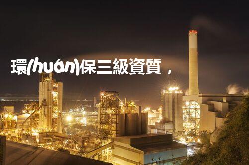 環(huán)保三級資質，解鎖綠色工程大門！